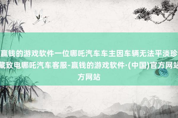 赢钱的游戏软件一位哪吒汽车车主因车辆无法平淡珍藏致电哪吒汽车客服-赢钱的游戏软件·(中国)官方网站
