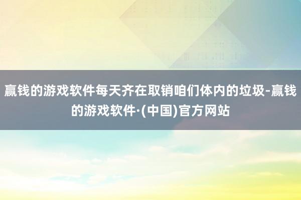 赢钱的游戏软件每天齐在取销咱们体内的垃圾-赢钱的游戏软件·(中国)官方网站
