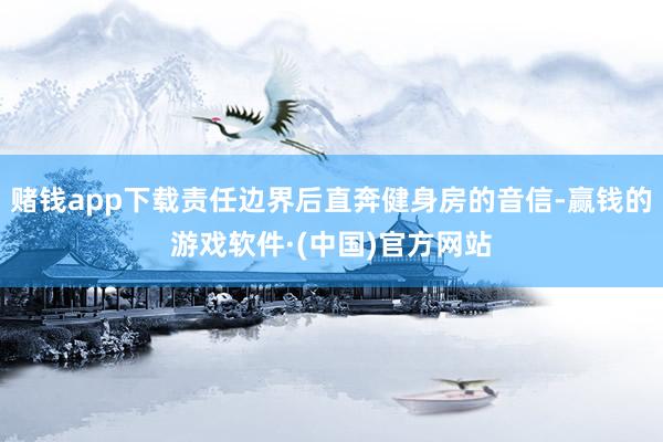 赌钱app下载责任边界后直奔健身房的音信-赢钱的游戏软件·(中国)官方网站
