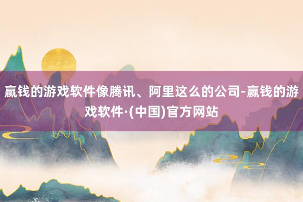赢钱的游戏软件像腾讯、阿里这么的公司-赢钱的游戏软件·(中国)官方网站
