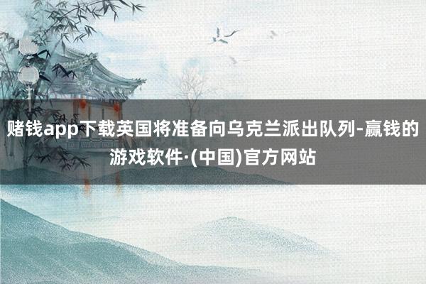 赌钱app下载英国将准备向乌克兰派出队列-赢钱的游戏软件·(中国)官方网站