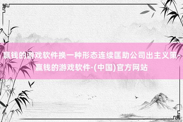 赢钱的游戏软件换一种形态连续匡助公司出主义策-赢钱的游戏软件·(中国)官方网站