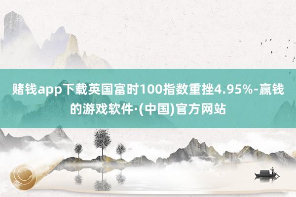 赌钱app下载英国富时100指数重挫4.95%-赢钱的游戏软件·(中国)官方网站