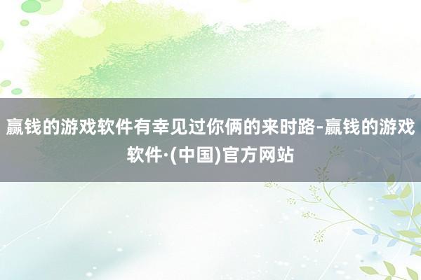 赢钱的游戏软件有幸见过你俩的来时路-赢钱的游戏软件·(中国)官方网站