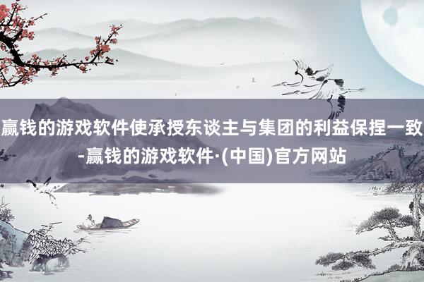 赢钱的游戏软件使承授东谈主与集团的利益保捏一致-赢钱的游戏软件·(中国)官方网站