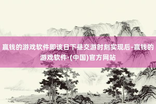 赢钱的游戏软件即该日下昼交游时刻实现后-赢钱的游戏软件·(中国)官方网站