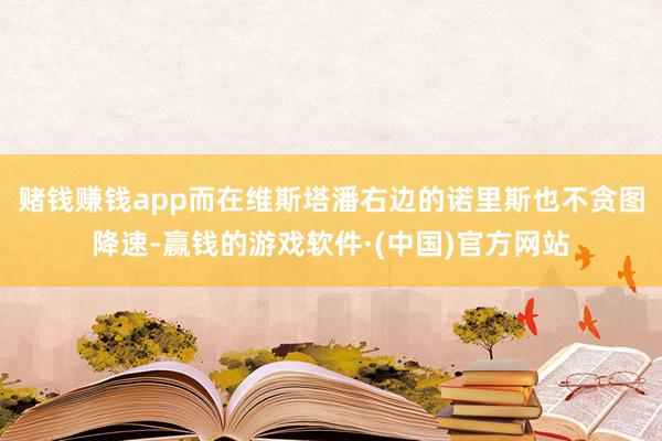 赌钱赚钱app而在维斯塔潘右边的诺里斯也不贪图降速-赢钱的游戏软件·(中国)官方网站