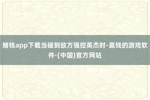 赌钱app下载当碰到敌方强控英杰时-赢钱的游戏软件·(中国)官方网站