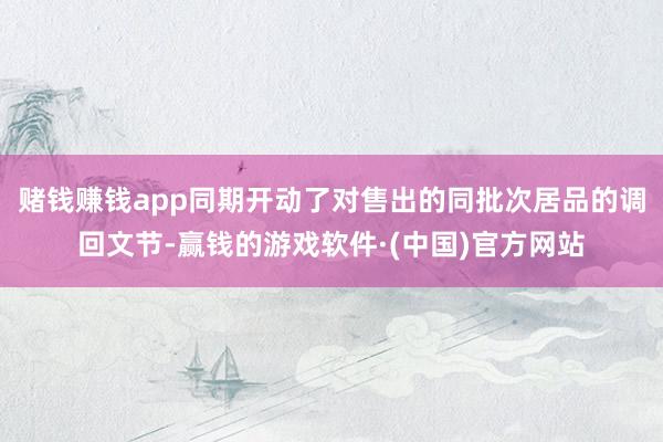 赌钱赚钱app同期开动了对售出的同批次居品的调回文节-赢钱的游戏软件·(中国)官方网站