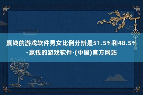 赢钱的游戏软件男女比例分辨是51.5%和48.5%-赢钱的游戏软件·(中国)官方网站