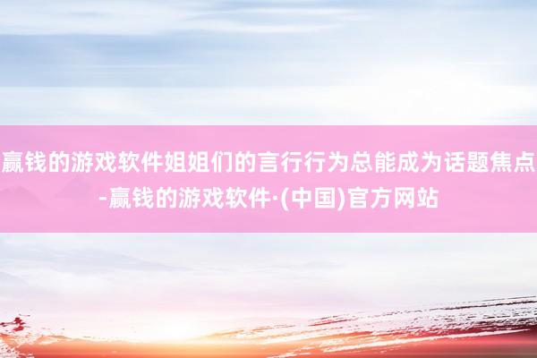 赢钱的游戏软件姐姐们的言行行为总能成为话题焦点-赢钱的游戏软件·(中国)官方网站
