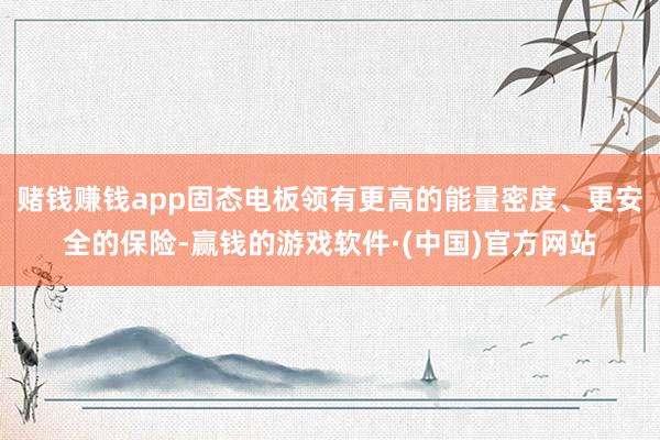 赌钱赚钱app固态电板领有更高的能量密度、更安全的保险-赢钱的游戏软件·(中国)官方网站
