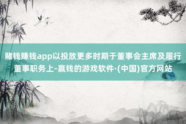赌钱赚钱app以投放更多时期于董事会主席及履行董事职务上-赢钱的游戏软件·(中国)官方网站