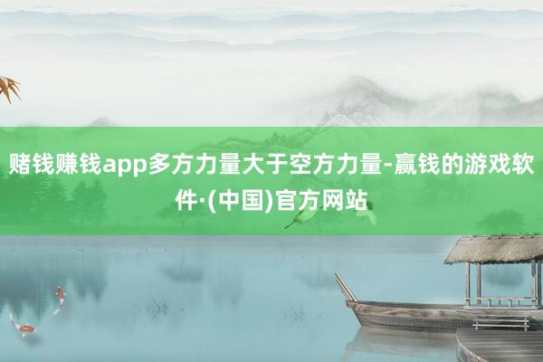 赌钱赚钱app多方力量大于空方力量-赢钱的游戏软件·(中国)官方网站