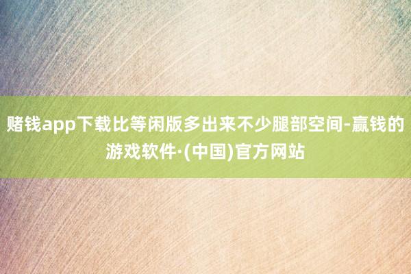 赌钱app下载比等闲版多出来不少腿部空间-赢钱的游戏软件·(中国)官方网站