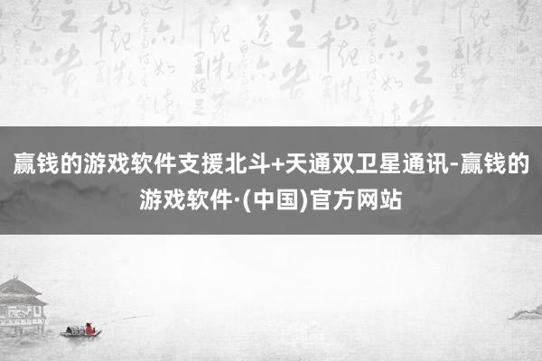 赢钱的游戏软件支援北斗+天通双卫星通讯-赢钱的游戏软件·(中国)官方网站