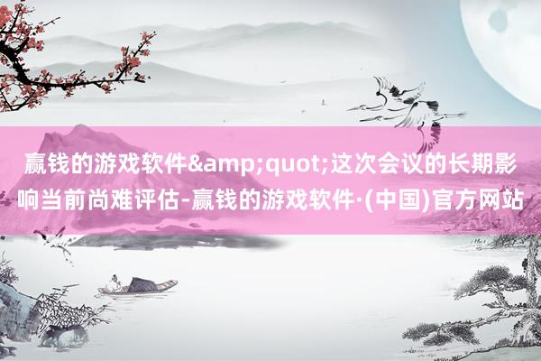 赢钱的游戏软件&quot;这次会议的长期影响当前尚难评估-赢钱的游戏软件·(中国)官方网站