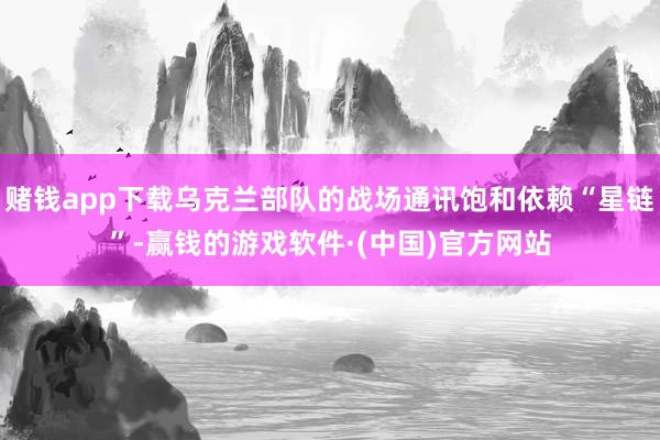 赌钱app下载乌克兰部队的战场通讯饱和依赖“星链”-赢钱的游戏软件·(中国)官方网站