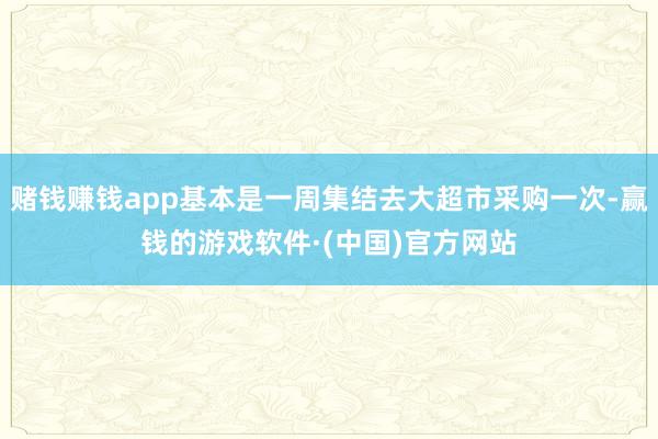 赌钱赚钱app基本是一周集结去大超市采购一次-赢钱的游戏软件·(中国)官方网站