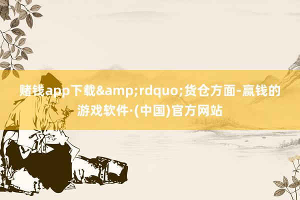 赌钱app下载&rdquo;　　货仓方面-赢钱的游戏软件·(中国)官方网站