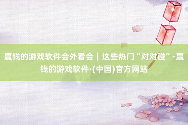 赢钱的游戏软件会外看会｜这些热门“对对碰”-赢钱的游戏软件·(中国)官方网站