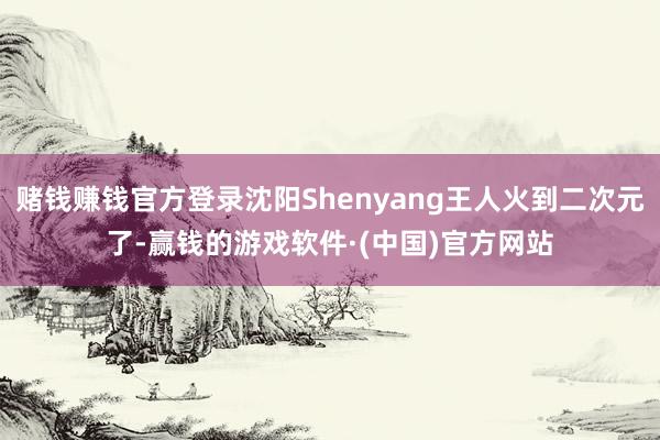 赌钱赚钱官方登录沈阳Shenyang王人火到二次元了-赢钱的游戏软件·(中国)官方网站