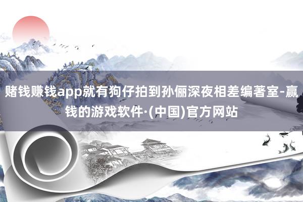赌钱赚钱app就有狗仔拍到孙俪深夜相差编著室-赢钱的游戏软件·(中国)官方网站