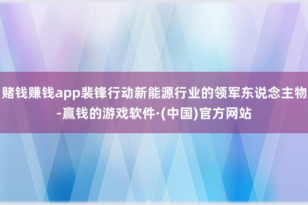 赌钱赚钱app裴锋行动新能源行业的领军东说念主物-赢钱的游戏软件·(中国)官方网站
