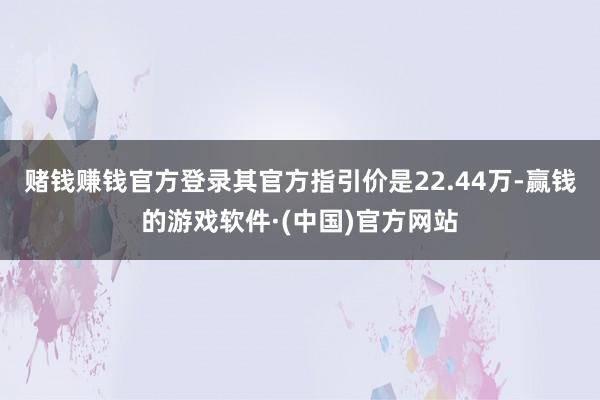 赌钱赚钱官方登录其官方指引价是22.44万-赢钱的游戏软件·(中国)官方网站