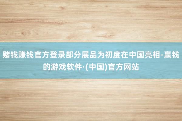 赌钱赚钱官方登录部分展品为初度在中国亮相-赢钱的游戏软件·(中国)官方网站