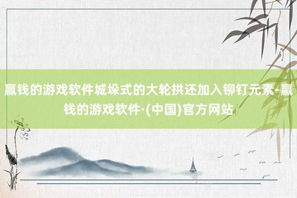 赢钱的游戏软件城垛式的大轮拱还加入铆钉元素-赢钱的游戏软件·(中国)官方网站