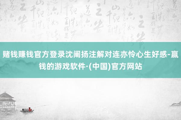 赌钱赚钱官方登录沈阐扬注解对连亦怜心生好感-赢钱的游戏软件·(中国)官方网站
