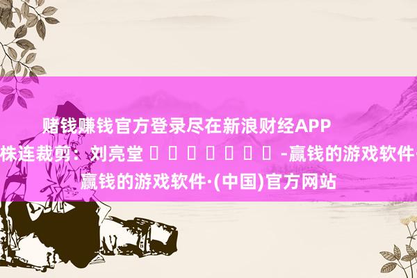 赌钱赚钱官方登录尽在新浪财经APP            						株连裁剪：刘亮堂 							-赢钱的游戏软件·(中国)官方网站