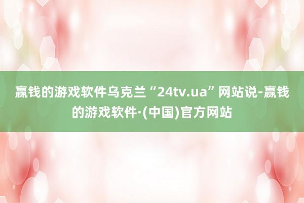 赢钱的游戏软件　　乌克兰“24tv.ua”网站说-赢钱的游戏软件·(中国)官方网站
