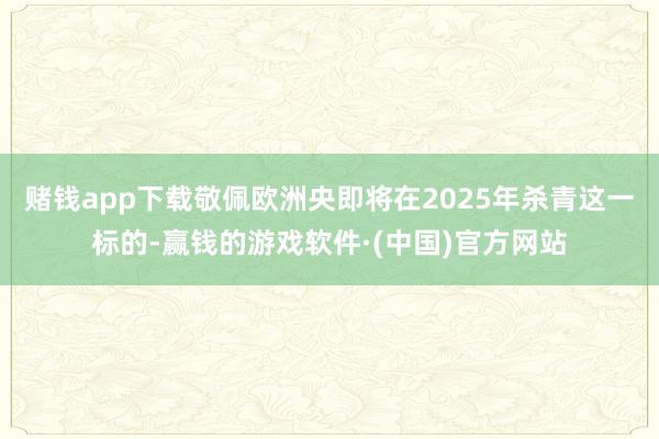 赌钱app下载敬佩欧洲央即将在2025年杀青这一标的-赢钱的游戏软件·(中国)官方网站