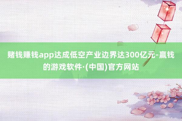 赌钱赚钱app达成低空产业边界达300亿元-赢钱的游戏软件·(中国)官方网站