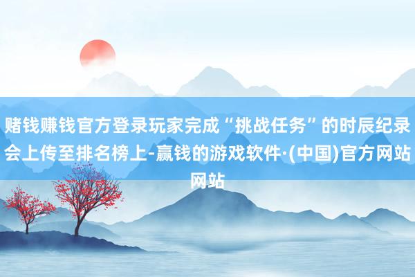 赌钱赚钱官方登录玩家完成“挑战任务”的时辰纪录会上传至排名榜上-赢钱的游戏软件·(中国)官方网站