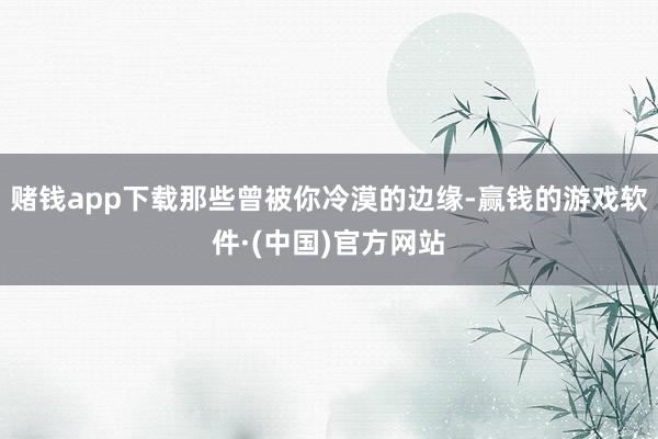 赌钱app下载那些曾被你冷漠的边缘-赢钱的游戏软件·(中国)官方网站