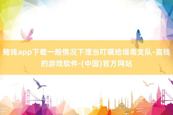 赌钱app下载一般情况下理当叮嘱给缉毒支队-赢钱的游戏软件·(中国)官方网站