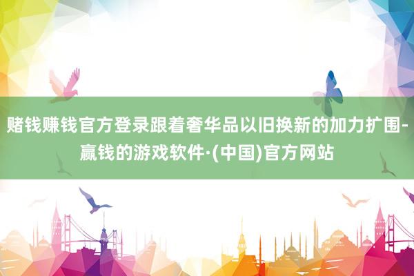 赌钱赚钱官方登录跟着奢华品以旧换新的加力扩围-赢钱的游戏软件·(中国)官方网站