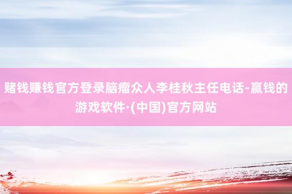 赌钱赚钱官方登录脑瘤众人李桂秋主任电话-赢钱的游戏软件·(中国)官方网站