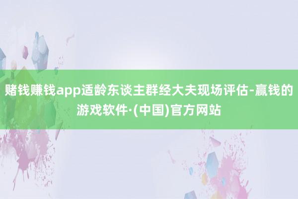 赌钱赚钱app适龄东谈主群经大夫现场评估-赢钱的游戏软件·(中国)官方网站