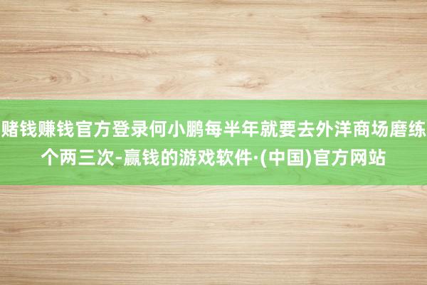 赌钱赚钱官方登录何小鹏每半年就要去外洋商场磨练个两三次-赢钱的游戏软件·(中国)官方网站