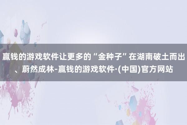 赢钱的游戏软件让更多的“金种子”在湖南破土而出、蔚然成林-赢钱的游戏软件·(中国)官方网站