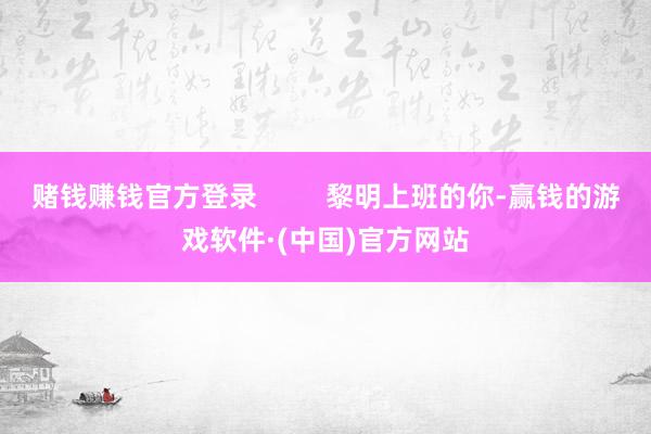 赌钱赚钱官方登录         黎明上班的你-赢钱的游戏软件·(中国)官方网站