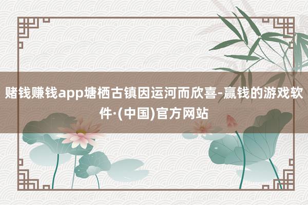 赌钱赚钱app塘栖古镇因运河而欣喜-赢钱的游戏软件·(中国)官方网站