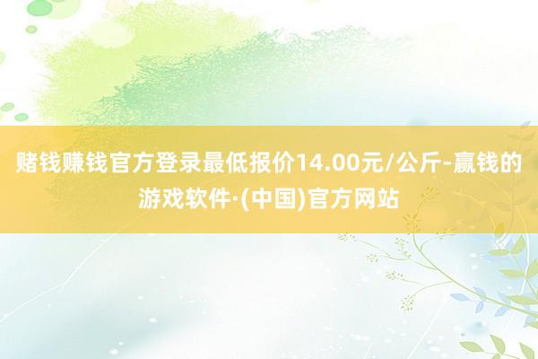 赌钱赚钱官方登录最低报价14.00元/公斤-赢钱的游戏软件·(中国)官方网站