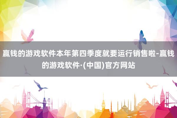 赢钱的游戏软件本年第四季度就要运行销售啦-赢钱的游戏软件·(中国)官方网站