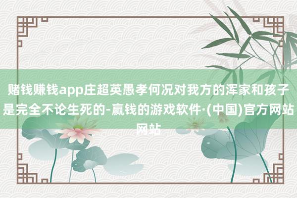 赌钱赚钱app庄超英愚孝何况对我方的浑家和孩子是完全不论生死的-赢钱的游戏软件·(中国)官方网站