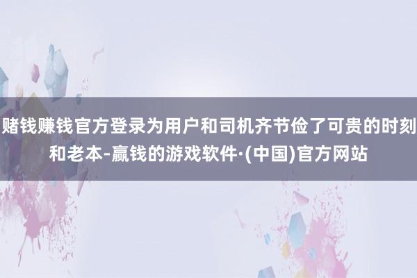 赌钱赚钱官方登录为用户和司机齐节俭了可贵的时刻和老本-赢钱的游戏软件·(中国)官方网站